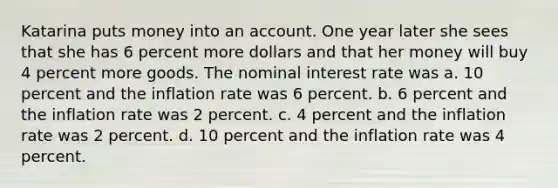 Katarina puts money into an account. One year later she sees that she has 6 percent more dollars and that her money will buy 4 percent more goods. The nominal interest rate was a. 10 percent and the inflation rate was 6 percent. b. 6 percent and the inflation rate was 2 percent. c. 4 percent and the inflation rate was 2 percent. d. 10 percent and the inflation rate was 4 percent.