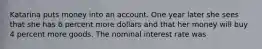 Katarina puts money into an account. One year later she sees that she has 6 percent more dollars and that her money will buy 4 percent more goods. The nominal interest rate was