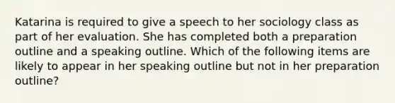 Katarina is required to give a speech to her sociology class as part of her evaluation. She has completed both a preparation outline and a speaking outline. Which of the following items are likely to appear in her speaking outline but not in her preparation outline?