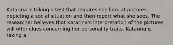 Katarina is taking a test that requires she look at pictures depicting a social situation and then report what she sees. The researcher believes that Katarina's interpretation of the pictures will offer clues concerning her personality traits. Katarina is taking a