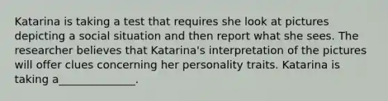 Katarina is taking a test that requires she look at pictures depicting a social situation and then report what she sees. The researcher believes that Katarina's interpretation of the pictures will offer clues concerning her personality traits. Katarina is taking a______________.