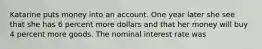 Katarine puts money into an account. One year later she see that she has 6 percent more dollars and that her money will buy 4 percent more goods. The nominal interest rate was