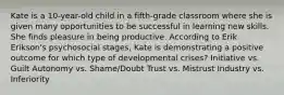 Kate is a 10-year-old child in a fifth-grade classroom where she is given many opportunities to be successful in learning new skills. She finds pleasure in being productive. According to Erik Erikson's psychosocial stages, Kate is demonstrating a positive outcome for which type of developmental crises? Initiative vs. Guilt Autonomy vs. Shame/Doubt Trust vs. Mistrust Industry vs. Inferiority