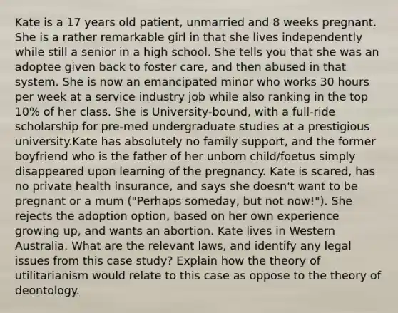 Kate is a 17 years old patient, unmarried and 8 weeks pregnant. She is a rather remarkable girl in that she lives independently while still a senior in a high school. She tells you that she was an adoptee given back to foster care, and then abused in that system. She is now an emancipated minor who works 30 hours per week at a service industry job while also ranking in the top 10% of her class. She is University-bound, with a full-ride scholarship for pre-med undergraduate studies at a prestigious university.Kate has absolutely no family support, and the former boyfriend who is the father of her unborn child/foetus simply disappeared upon learning of the pregnancy. Kate is scared, has no private health insurance, and says she doesn't want to be pregnant or a mum ("Perhaps someday, but not now!"). She rejects the adoption option, based on her own experience growing up, and wants an abortion. Kate lives in Western Australia. What are the relevant laws, and identify any legal issues from this case study? Explain how the theory of utilitarianism would relate to this case as oppose to the theory of deontology.