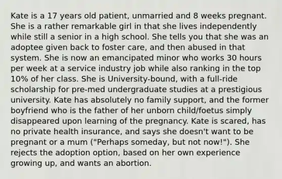 Kate is a 17 years old patient, unmarried and 8 weeks pregnant. She is a rather remarkable girl in that she lives independently while still a senior in a high school. She tells you that she was an adoptee given back to foster care, and then abused in that system. She is now an emancipated minor who works 30 hours per week at a service industry job while also ranking in the top 10% of her class. She is University-bound, with a full-ride scholarship for pre-med undergraduate studies at a prestigious university. Kate has absolutely no family support, and the former boyfriend who is the father of her unborn child/foetus simply disappeared upon learning of the pregnancy. Kate is scared, has no private health insurance, and says she doesn't want to be pregnant or a mum ("Perhaps someday, but not now!"). She rejects the adoption option, based on her own experience growing up, and wants an abortion.