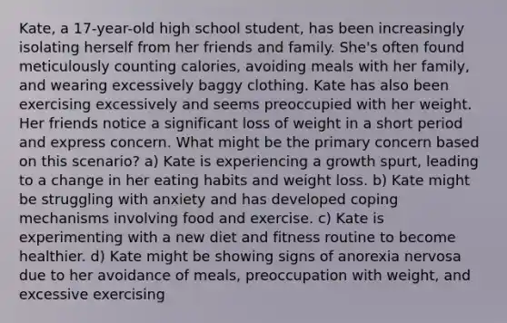 Kate, a 17-year-old high school student, has been increasingly isolating herself from her friends and family. She's often found meticulously counting calories, avoiding meals with her family, and wearing excessively baggy clothing. Kate has also been exercising excessively and seems preoccupied with her weight. Her friends notice a significant loss of weight in a short period and express concern. What might be the primary concern based on this scenario? a) Kate is experiencing a growth spurt, leading to a change in her eating habits and weight loss. b) Kate might be struggling with anxiety and has developed coping mechanisms involving food and exercise. c) Kate is experimenting with a new diet and fitness routine to become healthier. d) Kate might be showing signs of anorexia nervosa due to her avoidance of meals, preoccupation with weight, and excessive exercising