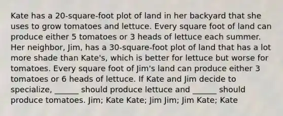 Kate has a 20-square-foot plot of land in her backyard that she uses to grow tomatoes and lettuce. Every square foot of land can produce either 5 tomatoes or 3 heads of lettuce each summer. Her neighbor, Jim, has a 30-square-foot plot of land that has a lot more shade than Kate's, which is better for lettuce but worse for tomatoes. Every square foot of Jim's land can produce either 3 tomatoes or 6 heads of lettuce. If Kate and Jim decide to specialize, ______ should produce lettuce and ______ should produce tomatoes. Jim; Kate Kate; Jim Jim; Jim Kate; Kate