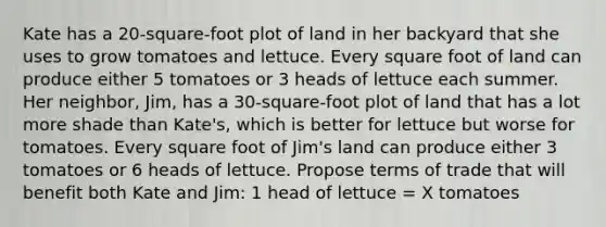 Kate has a 20-square-foot plot of land in her backyard that she uses to grow tomatoes and lettuce. Every square foot of land can produce either 5 tomatoes or 3 heads of lettuce each summer. Her neighbor, Jim, has a 30-square-foot plot of land that has a lot more shade than Kate's, which is better for lettuce but worse for tomatoes. Every square foot of Jim's land can produce either 3 tomatoes or 6 heads of lettuce. Propose terms of trade that will benefit both Kate and Jim: 1 head of lettuce = X tomatoes