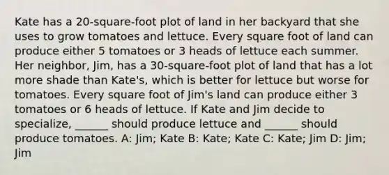 Kate has a 20-square-foot plot of land in her backyard that she uses to grow tomatoes and lettuce. Every square foot of land can produce either 5 tomatoes or 3 heads of lettuce each summer. Her neighbor, Jim, has a 30-square-foot plot of land that has a lot more shade than Kate's, which is better for lettuce but worse for tomatoes. Every square foot of Jim's land can produce either 3 tomatoes or 6 heads of lettuce. If Kate and Jim decide to specialize, ______ should produce lettuce and ______ should produce tomatoes. A: Jim; Kate B: Kate; Kate C: Kate; Jim D: Jim; Jim