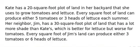 Kate has a 20-square-foot plot of land in her backyard that she uses to grow tomatoes and lettuce. Every square foot of land can produce either 5 tomatoes or 3 heads of lettuce each summer. Her neighbor, Jim, has a 30-square-foot plot of land that has a lot more shade than Kate's, which is better for lettuce but worse for tomatoes. Every square foot of Jim's land can produce either 3 tomatoes or 6 heads of lettuce.