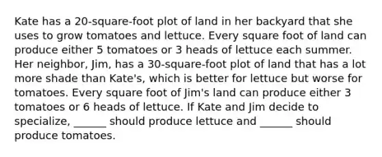 Kate has a 20-square-foot plot of land in her backyard that she uses to grow tomatoes and lettuce. Every square foot of land can produce either 5 tomatoes or 3 heads of lettuce each summer. Her neighbor, Jim, has a 30-square-foot plot of land that has a lot more shade than Kate's, which is better for lettuce but worse for tomatoes. Every square foot of Jim's land can produce either 3 tomatoes or 6 heads of lettuce. If Kate and Jim decide to specialize, ______ should produce lettuce and ______ should produce tomatoes.