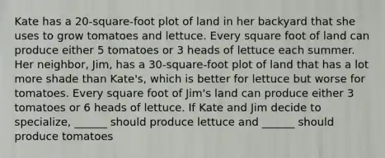 Kate has a 20-square-foot plot of land in her backyard that she uses to grow tomatoes and lettuce. Every square foot of land can produce either 5 tomatoes or 3 heads of lettuce each summer. Her neighbor, Jim, has a 30-square-foot plot of land that has a lot more shade than Kate's, which is better for lettuce but worse for tomatoes. Every square foot of Jim's land can produce either 3 tomatoes or 6 heads of lettuce. If Kate and Jim decide to specialize, ______ should produce lettuce and ______ should produce tomatoes