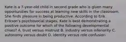 Kate is a 7-year-old child in second grade who is given many opportunities for success at learning new skills in the classroom. She finds pleasure in being productive. According to Erik Erikson's psychosocial stages, Kate is best demonstrating a positive outcome for which of the following developmental crises? A. trust versus mistrust B. industry versus inferiority C. autonomy versus doubt D. identity versus role confusion