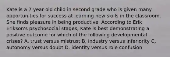 Kate is a 7-year-old child in second grade who is given many opportunities for success at learning new skills in the classroom. She finds pleasure in being productive. According to Erik Erikson's psychosocial stages, Kate is best demonstrating a positive outcome for which of the following developmental crises? A. trust versus mistrust B. industry versus inferiority C. autonomy versus doubt D. identity versus role confusion