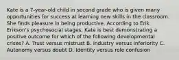 Kate is a 7-year-old child in second grade who is given many opportunities for success at learning new skills in the classroom. She finds pleasure in being productive. According to Erik Erikson's psychosocial stages, Kate is best demonstrating a positive outcome for which of the following developmental crises? A. Trust versus mistrust B. Industry versus inferiority C. Autonomy versus doubt D. Identity versus role confusion