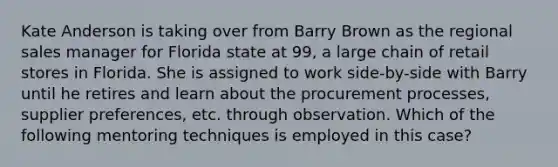 Kate Anderson is taking over from Barry Brown as the regional sales manager for Florida state at 99, a large chain of retail stores in Florida. She is assigned to work side-by-side with Barry until he retires and learn about the procurement processes, supplier preferences, etc. through observation. Which of the following mentoring techniques is employed in this case?