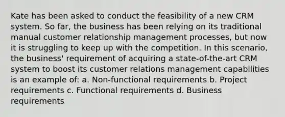 Kate has been asked to conduct the feasibility of a new CRM system. So far, the business has been relying on its traditional manual customer relationship management processes, but now it is struggling to keep up with the competition. In this scenario, the business' requirement of acquiring a state-of-the-art CRM system to boost its customer relations management capabilities is an example of: a. Non-functional requirements b. Project requirements c. Functional requirements d. Business requirements