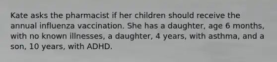 Kate asks the pharmacist if her children should receive the annual influenza vaccination. She has a daughter, age 6 months, with no known illnesses, a daughter, 4 years, with asthma, and a son, 10 years, with ADHD.