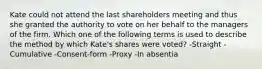 Kate could not attend the last shareholders meeting and thus she granted the authority to vote on her behalf to the managers of the firm. Which one of the following terms is used to describe the method by which Kate's shares were voted? -Straight -Cumulative -Consent-form -Proxy -In absentia