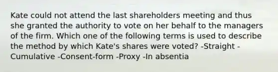 Kate could not attend the last shareholders meeting and thus she granted the authority to vote on her behalf to the managers of the firm. Which one of the following terms is used to describe the method by which Kate's shares were voted? -Straight -Cumulative -Consent-form -Proxy -In absentia