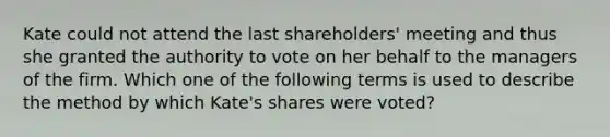 Kate could not attend the last shareholders' meeting and thus she granted the authority to vote on her behalf to the managers of the firm. Which one of the following terms is used to describe the method by which Kate's shares were voted?