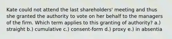 Kate could not attend the last shareholders' meeting and thus she granted the authority to vote on her behalf to the managers of the firm. Which term applies to this granting of authority? a.) straight b.) cumulative c.) consent-form d.) proxy e.) in absentia