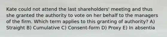 Kate could not attend the last shareholders' meeting and thus she granted the authority to vote on her behalf to the managers of the firm. Which term applies to this granting of authority? A) Straight B) Cumulative C) Consent-form D) Proxy E) In absentia