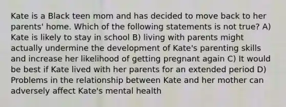 Kate is a Black teen mom and has decided to move back to her parents' home. Which of the following statements is not true? A) Kate is likely to stay in school B) living with parents might actually undermine the development of Kate's parenting skills and increase her likelihood of getting pregnant again C) It would be best if Kate lived with her parents for an extended period D) Problems in the relationship between Kate and her mother can adversely affect Kate's mental health