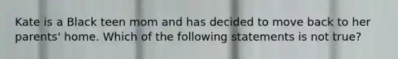 Kate is a Black teen mom and has decided to move back to her parents' home. Which of the following statements is not true?