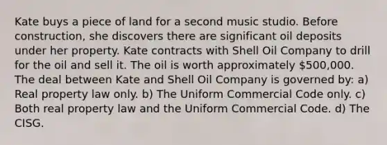 Kate buys a piece of land for a second music studio. Before construction, she discovers there are significant oil deposits under her property. Kate contracts with Shell Oil Company to drill for the oil and sell it. The oil is worth approximately 500,000. The deal between Kate and Shell Oil Company is governed by: a) Real property law only. b) The Uniform Commercial Code only. c) Both real property law and the Uniform Commercial Code. d) The CISG.