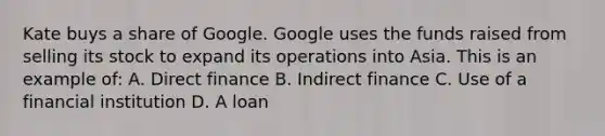 Kate buys a share of Google. Google uses the funds raised from selling its stock to expand its operations into Asia. This is an example of: A. Direct finance B. Indirect finance C. Use of a financial institution D. A loan