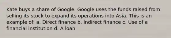 Kate buys a share of Google. Google uses the funds raised from selling its stock to expand its operations into Asia. This is an example of: a. Direct finance b. Indirect finance c. Use of a financial institution d. A loan