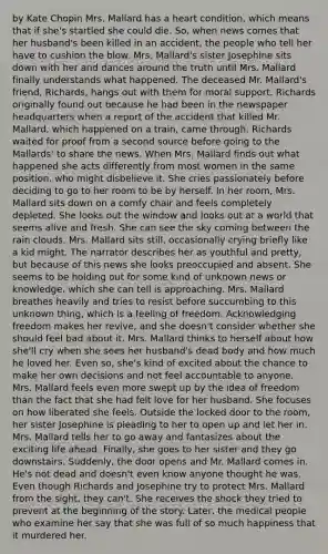 by Kate Chopin Mrs. Mallard has a heart condition, which means that if she's startled she could die. So, when news comes that her husband's been killed in an accident, the people who tell her have to cushion the blow. Mrs. Mallard's sister Josephine sits down with her and dances around the truth until Mrs. Mallard finally understands what happened. The deceased Mr. Mallard's friend, Richards, hangs out with them for moral support. Richards originally found out because he had been in the newspaper headquarters when a report of the accident that killed Mr. Mallard, which happened on a train, came through. Richards waited for proof from a second source before going to the Mallards' to share the news. When Mrs. Mallard finds out what happened she acts differently from most women in the same position, who might disbelieve it. She cries passionately before deciding to go to her room to be by herself. In her room, Mrs. Mallard sits down on a comfy chair and feels completely depleted. She looks out the window and looks out at a world that seems alive and fresh. She can see the sky coming between the rain clouds. Mrs. Mallard sits still, occasionally crying briefly like a kid might. The narrator describes her as youthful and pretty, but because of this news she looks preoccupied and absent. She seems to be holding out for some kind of unknown news or knowledge, which she can tell is approaching. Mrs. Mallard breathes heavily and tries to resist before succumbing to this unknown thing, which is a feeling of freedom. Acknowledging freedom makes her revive, and she doesn't consider whether she should feel bad about it. Mrs. Mallard thinks to herself about how she'll cry when she sees her husband's dead body and how much he loved her. Even so, she's kind of excited about the chance to make her own decisions and not feel accountable to anyone. Mrs. Mallard feels even more swept up by the idea of freedom than the fact that she had felt love for her husband. She focuses on how liberated she feels. Outside the locked door to the room, her sister Josephine is pleading to her to open up and let her in. Mrs. Mallard tells her to go away and fantasizes about the exciting life ahead. Finally, she goes to her sister and they go downstairs. Suddenly, the door opens and Mr. Mallard comes in. He's not dead and doesn't even know anyone thought he was. Even though Richards and Josephine try to protect Mrs. Mallard from the sight, they can't. She receives the shock they tried to prevent at the beginning of the story. Later, the medical people who examine her say that she was full of so much happiness that it murdered her.