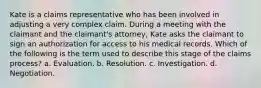 Kate is a claims representative who has been involved in adjusting a very complex claim. During a meeting with the claimant and the claimant's attorney, Kate asks the claimant to sign an authorization for access to his medical records. Which of the following is the term used to describe this stage of the claims process? a. Evaluation. b. Resolution. c. Investigation. d. Negotiation.