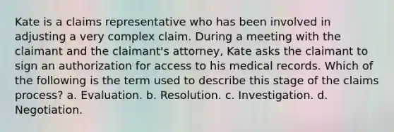 Kate is a claims representative who has been involved in adjusting a very complex claim. During a meeting with the claimant and the claimant's attorney, Kate asks the claimant to sign an authorization for access to his medical records. Which of the following is the term used to describe this stage of the claims process? a. Evaluation. b. Resolution. c. Investigation. d. Negotiation.