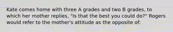 Kate comes home with three A grades and two B grades, to which her mother replies, "Is that the best you could do?" Rogers would refer to the mother's attitude as the opposite of: