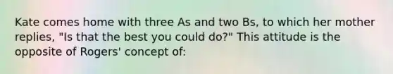 Kate comes home with three As and two Bs, to which her mother replies, "Is that the best you could do?" This attitude is the opposite of Rogers' concept of: