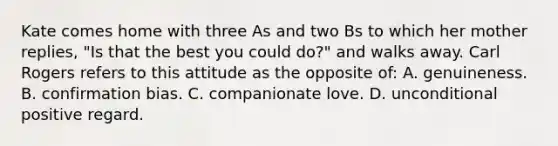 Kate comes home with three As and two Bs to which her mother replies, "Is that the best you could do?" and walks away. Carl Rogers refers to this attitude as the opposite of: A. genuineness. B. confirmation bias. C. companionate love. D. unconditional positive regard.