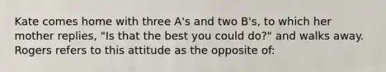 Kate comes home with three A's and two B's, to which her mother replies, "Is that the best you could do?" and walks away. Rogers refers to this attitude as the opposite of: