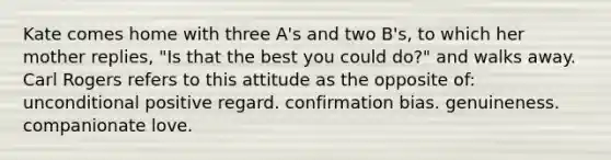 Kate comes home with three A's and two B's, to which her mother replies, "Is that the best you could do?" and walks away. Carl Rogers refers to this attitude as the opposite of: unconditional positive regard. confirmation bias. genuineness. companionate love.