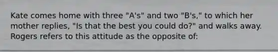 Kate comes home with three "A's" and two "B's," to which her mother replies, "Is that the best you could do?" and walks away. Rogers refers to this attitude as the opposite of: