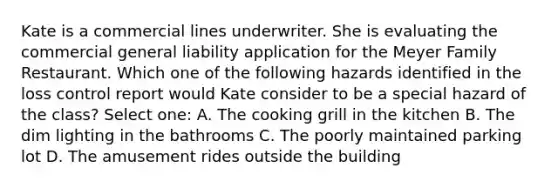 Kate is a commercial lines underwriter. She is evaluating the commercial general liability application for the Meyer Family Restaurant. Which one of the following hazards identified in the loss control report would Kate consider to be a special hazard of the class? Select one: A. The cooking grill in the kitchen B. The dim lighting in the bathrooms C. The poorly maintained parking lot D. The amusement rides outside the building