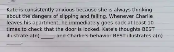 Kate is consistently anxious because she is always thinking about the dangers of slipping and falling. Whenever Charlie leaves his apartment, he immediately goes back at least 10 times to check that the door is locked. Kate's thoughts BEST illustrate a(n) _____, and Charlie's behavior BEST illustrates a(n) ______.