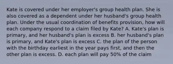 Kate is covered under her employer's group health plan. She is also covered as a dependent under her husband's group health plan. Under the usual coordination of benefits provision, how will each company respond to a claim filed by Kate? A. Kate's plan is primary, and her husband's plan is excess B. her husband's plan is primary, and Kate's plan is excess C. the plan of the person with the birthday earliest in the year pays first, and then the other plan is excess. D. each plan will pay 50% of the claim