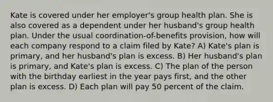 Kate is covered under her employer's group health plan. She is also covered as a dependent under her husband's group health plan. Under the usual coordination-of-benefits provision, how will each company respond to a claim filed by Kate? A) Kate's plan is primary, and her husband's plan is excess. B) Her husband's plan is primary, and Kate's plan is excess. C) The plan of the person with the birthday earliest in the year pays first, and the other plan is excess. D) Each plan will pay 50 percent of the claim.