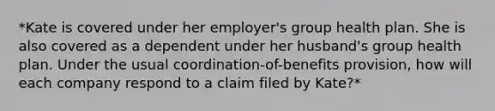 *Kate is covered under her employer's group health plan. She is also covered as a dependent under her husband's group health plan. Under the usual coordination-of-benefits provision, how will each company respond to a claim filed by Kate?*