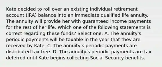 Kate decided to roll over an existing individual retirement account (IRA) balance into an immediate qualified life annuity. The annuity will provide her with guaranteed income payments for the rest of her life. Which one of the following statements is correct regarding these funds? Select one: A. The annuity's periodic payments will be taxable in the year that they are received by Kate. C. The annuity's periodic payments are distributed tax free. D. The annuity's periodic payments are tax deferred until Kate begins collecting Social Security benefits.