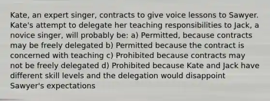 Kate, an expert singer, contracts to give voice lessons to Sawyer. Kate's attempt to delegate her teaching responsibilities to Jack, a novice singer, will probably be: a) Permitted, because contracts may be freely delegated b) Permitted because the contract is concerned with teaching c) Prohibited because contracts may not be freely delegated d) Prohibited because Kate and Jack have different skill levels and the delegation would disappoint Sawyer's expectations