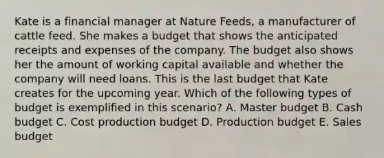 Kate is a financial manager at Nature Feeds, a manufacturer of cattle feed. She makes a budget that shows the anticipated receipts and expenses of the company. The budget also shows her the amount of working capital available and whether the company will need loans. This is the last budget that Kate creates for the upcoming year. Which of the following types of budget is exemplified in this scenario? A. Master budget B. Cash budget C. Cost production budget D. Production budget E. Sales budget