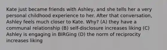 Kate just became friends with Ashley, and she tells her a very personal childhood experience to her. After that conversation, Ashley feels much closer to Kate. Why? (A) they have a communal relationship (B) self-disclosure increases liking (C) Ashley is engaging in BIRGing (D) the norm of reciprocity increases liking